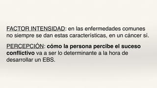 FACTOR INTENSIDAD: en las enfermedades comunes
no siempre se dan estas características, en un cáncer sí.
PERCEPCIÓN: cómo la persona percibe el suceso
conflictivo va a ser lo determinante a la hora de
desarrollar un EBS.
 