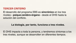 TERCER CRITERIO
El desarrollo del programa EBS es sincrónico en los tres
niveles - psique-cerebro-órgano - desde el DHS hasta la
solución del conflicto.
La biología, por tanto, funciona a tres niveles.
El DHS impacta a toda la persona, y tendremos síntomas a los
tres niveles, aunque se desarrollen en diferentes tiempos.
 