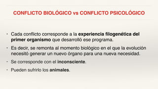 CONFLICTO BIOLÓGICO vs CONFLICTO PSICOLÓGICO
• Cada conflicto corresponde a la experiencia filogenética del
primer organismo que desarrolló ese programa.
• Es decir, se remonta al momento biológico en el que la evolución
necesitó generar un nuevo órgano para una nueva necesidad.
• Se corresponde con el inconsciente.
• Pueden sufrirlo los animales.
 