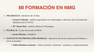 MI FORMACIÓN EN NMG
1. NICARAGUA - Intensivo de 16 días
• Leonor Gallardo - médica especialista en embriología y directora de la Facultad de
Medicina de la UNAN.
• Mª Teresa Ilari - médica clínica en Nicaragua.
2. PLURAL 21 - Curso de un año en BCN
• Javier Herraez - (médico).
3. INSTITUTO DE PROYECCIÓN HUMANA - Intensivos de fin de semana (nivel básico y
nivel avanzado).
• Pablo Martínez Armesto - visión concreta y abstracta - conducta y comportamiento.
 