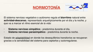 NORMOTONÍA
El sistema nervioso vegetativo o autónomo regula el biorritmo natural entre
actividad-descanso, representado arquetípicamente por el día y la noche, y
que va a marcar el ritmo esencial de la vida:
• Sistema nervioso simpático - predomina durante el día.
• Sistema nervioso parasimpático - predomina durante la noche.
Estado de adaptabilidad en donde los desequilibrios transitorios se recuperan
gracias a la sensibilidad del sistema para captarlos y autorregularse.
 