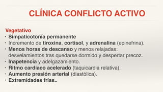 CLÍNICA CONFLICTO ACTIVO
Vegetativo
• Simpaticotonía permanente
• Incremento de tiroxina, cortisol, y adrenalina (epinefrina).
• Menos horas de descanso y menos relajadas:
desvelamientos tras quedarse dormido y despertar precoz.
• Inapetencia y adelgazamiento.
• Ritmo cardiaco acelerado (taquicardia relativa).
• Aumento presión arterial (diastólica).
• Extremidades frías..
 