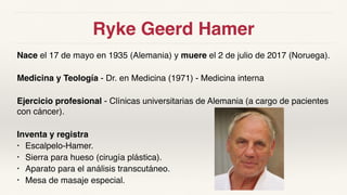 Ryke Geerd Hamer
Nace el 17 de mayo en 1935 (Alemania) y muere el 2 de julio de 2017 (Noruega).
Medicina y Teología - Dr. en Medicina (1971) - Medicina interna
Ejercicio profesional - Clínicas universitarias de Alemania (a cargo de pacientes
con cáncer).
Inventa y registra
• Escalpelo-Hamer.
• Sierra para hueso (cirugía plástica).
• Aparato para el análisis transcutáneo.
• Mesa de masaje especial.
 