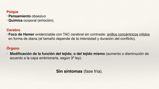 Psique
• Pensamiento obsesivo
• Química corporal (emoción).
Cerebro
• Foco de Hamer evidenciable con TAC cerebral sin contraste: anillos concéntricos nítidos
en forma de diana (el tamaño depende de la intensidad y duración del conflicto).
Órgano
• Modificación de la función del tejido, o del tejido mismo (aumento o disminución de
acuerdo a la capa embrionaria, según 3ª ley).
Sin síntomas (fase fría).
 