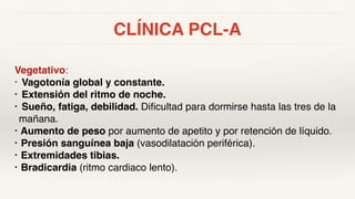 CLÍNICA PCL-A
Vegetativo:
• Vagotonía global y constante.
• Extensión del ritmo de noche.
• Sueño, fatiga, debilidad. Dificultad para dormirse hasta las tres de la
mañana.
• Aumento de peso por aumento de apetito y por retención de líquido.
• Presión sanguínea baja (vasodilatación periférica).
• Extremidades tibias.
• Bradicardia (ritmo cardiaco lento).
 