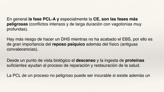 En general la fase PCL-A y especialmente la CE, son las fases más
peligrosas (conflictos intensos y de larga duración con vagotonías muy
profundas).
Hay más riesgo de hacer un DHS mientras no ha acabado el EBS, por ello es
de gran importancia del reposo psíquico además del físico (antiguas
convalecencias).
Desde un punto de vista biológico el descanso y la ingesta de proteínas
suficientes ayudan al proceso de reparación y restauración de la salud.
La PCL de un proceso no peligroso puede ser incurable si existe además un
 