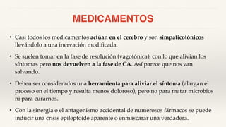 MEDICAMENTOS
• Casi todos los medicamentos actúan en el cerebro y son simpaticotónicos
llevándolo a una inervación modificada.
• Se suelen tomar en la fase de resolución (vagotónica), con lo que alivian los
síntomas pero nos devuelven a la fase de CA. Así parece que nos van
salvando.
• Deben ser considerados una herramienta para aliviar el síntoma (alargan el
proceso en el tiempo y resulta menos doloroso), pero no para matar microbios
ni para curarnos.
• Con la sinergia o el antagonismo accidental de numerosos fármacos se puede
inducir una crisis epileptoide aparente o enmascarar una verdadera.
 
