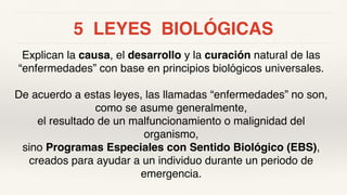 5 LEYES BIOLÓGICAS
Explican la causa, el desarrollo y la curación natural de las
“enfermedades” con base en principios biológicos universales.
De acuerdo a estas leyes, las llamadas “enfermedades” no son,
como se asume generalmente,
el resultado de un malfuncionamiento o malignidad del
organismo,
sino Programas Especiales con Sentido Biológico (EBS),
creados para ayudar a un individuo durante un periodo de
emergencia.
 
