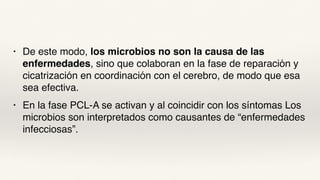 • De este modo, los microbios no son la causa de las
enfermedades, sino que colaboran en la fase de reparación y
cicatrización en coordinación con el cerebro, de modo que esa
sea efectiva.
• En la fase PCL-A se activan y al coincidir con los síntomas Los
microbios son interpretados como causantes de “enfermedades
infecciosas”.
 