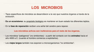 LOS MICROBIOS
• Tipos específicos de microbios se desarrollaron a la vez que nuestros órganos a través de la
evolución.
• Es un ecosistema: su propósito biológico es mantener en buen estado los diferentes tejidos.
• En la fase de reparación reciben una señal del cerebro para reparar.
Los microbios activos son inofensivos para el resto de los órganos.
• Los microbios “patógenos” (no simbiontes) - a partir del contacto con los animales hacia el
año 4000 a.C. (cuando el hombre comienza a explotarlos).
• Los viajes largos también nos exponen a microorganismos “no simbiontes”.
 