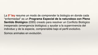 La 5ª ley resume un modo de comprender la biología en donde cada
“enfermedad” es un Programa Especial de la naturaleza con Pleno
Sentido Biológico (EBS) creado para resolver un Conflicto Biológico
inesperado (emergencia biológica) y ayudar a la supervivencia del
individuo y de la especie, comprensible bajo el perfil evolutivo.
Somos animales en evolución.
 