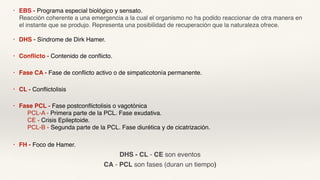 • EBS - Programa especial biológico y sensato.
Reacción coherente a una emergencia a la cual el organismo no ha podido reaccionar de otra manera en
el instante que se produjo. Representa una posibilidad de recuperación que la naturaleza ofrece.
• DHS - Síndrome de Dirk Hamer.
• Conflicto - Contenido de conflicto.
• Fase CA - Fase de conflicto activo o de simpaticotonía permanente.
• CL - Conflictolisis
• Fase PCL - Fase postconflictolisis o vagotónica
PCL-A - Primera parte de la PCL. Fase exudativa.
CE - Crisis Epileptoide.
PCL-B - Segunda parte de la PCL. Fase diurética y de cicatrización.
• FH - Foco de Hamer.
DHS - CL - CE son eventos
CA - PCL son fases (duran un tiempo)
 