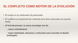 EL CONFLICTO COMO MOTOR DE LA EVOLUCIÓN
• El cuerpo es un catalizador de potenciales.
• El conflicto es el potencial de evolución de la tierra chocando con nuestro
límite.
• Al final del proceso, la nueva neurología nos da:
- mayor entendimiento
- mayor elasticidad, estructura y motivación para concretar el desafío
postergado.
 