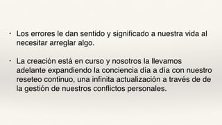 • Los errores le dan sentido y significado a nuestra vida al
necesitar arreglar algo.
• La creación está en curso y nosotros la llevamos
adelante expandiendo la conciencia día a día con nuestro
reseteo continuo, una infinita actualización a través de de
la gestión de nuestros conflictos personales.
 