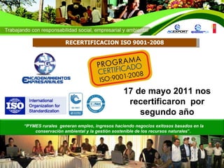 17 de mayo 2011 nos recertificaron  por segundo año “ PYMES rurales  generan empleo, ingresos haciendo negocios exitosos basados en la conservación ambiental y la gestión sostenible de los recursos naturales ”.   RECERTIFICACION ISO 9001-2008 