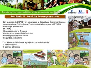 Con recursos de USAID y en alianza con la Escuela de Comercio Exterior, se desarrollaron  6 Módulos de Empresarialidad rural para MIPYMES:  Liderazgo  Empresarial Mi PYME Organización de la Empresa Convertirnos en una Eco-Empresa Buenas prácticas de Calidad Seguridad Alimentaria Con recursos DANIDA se agregarán dos módulos más: 7. Reforestación  8. Cambio Climático Resultado II.  Servicios Eco-empresariales 