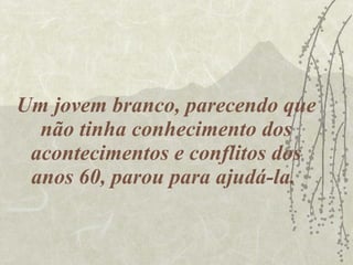 Um jovem branco, parecendo que não tinha conhecimento dos acontecimentos e conflitos dos anos 60, parou para ajudá-la.  