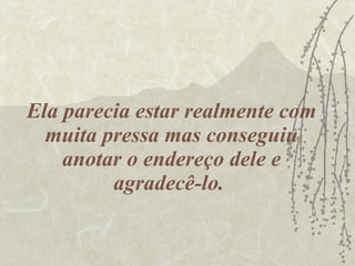 Ela parecia estar realmente com muita pressa mas conseguiu anotar o endereço dele e agradecê-lo.  