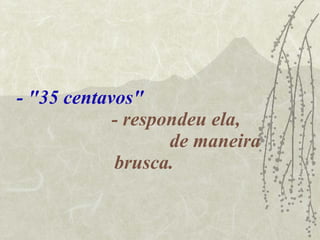 - "35 centavos"   - respondeu ela,  de maneira brusca. 