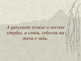 A garçonete trouxe o sorvete simples, a conta, colocou na mesa e saiu. 