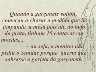 Quando a garçonete voltou,  começou a chorar a medida que ia limpando  a mesa pois ali, do lado do prato, tinham 15 centavos em moedas...  – ou seja, o menino não pediu o Sundae porque  queria que sobrasse a gorjeta da garçonete. 