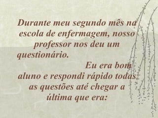 Durante meu segundo mês na escola de enfermagem, nosso professor nos deu um questionário.  Eu era bom aluno e respondi rápido todas as questões até chegar a última que era: 