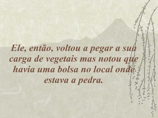 Ele, então, voltou a pegar a sua carga de vegetais mas notou que havia uma bolsa no local onde estava a pedra. 