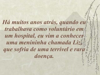 Há muitos anos atrás, quando eu trabalhava como voluntário em um hospital, eu vim a conhecer uma menininha chamada Liz, que sofria de uma terrível e rara doença. 