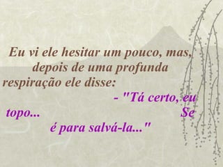 Eu vi ele hesitar um pouco, mas, depois de uma profunda respiração ele disse:  - "Tá certo, eu topo...  Se é para salvá-la..." 