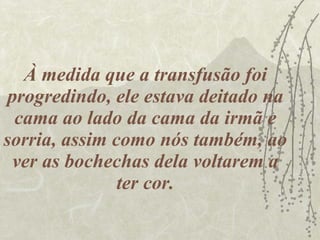 À medida que a transfusão foi progredindo, ele estava deitado na cama ao lado da cama da irmã e sorria, assim como nós também, ao ver as bochechas dela voltarem a ter cor. 