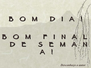Desconheço o autor B  O  M  D  I  A  ! B  O  M  F  I  N  A  L  D  E  S  E  M  A  N  A  ! 