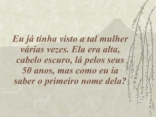 Eu já tinha visto a tal mulher várias vezes. Ela era alta, cabelo escuro, lá pelos seus 50 anos, mas como eu ia saber o primeiro nome dela? 