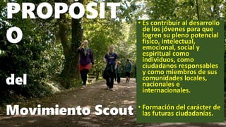 PROPÓSIT
O
del
Movimiento Scout
• Es contribuir al desarrollo
de los jóvenes para que
logren su pleno potencial
físico, in...