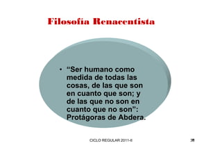 Filosofía Renacentista 
• “Ser humano como 
medida de todas las 
cosas, de las que son 
en cuanto que son; y 
de las que no son en 
cuanto que no son”: 
Protágoras de Abdera. 
CICLO REGULAR 2011-II 36 
 