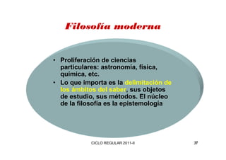 Filosofía moderna 
• Proliferación de ciencias 
particulares: astronomía, física, 
química, etc. 
• Lo que importa es la delimitación de 
los ámbitos del saber, sus objetos 
de estudio, sus métodos. El núcleo 
de la filosofía es la epistemología 
CICLO REGULAR 2011-II 37 
 