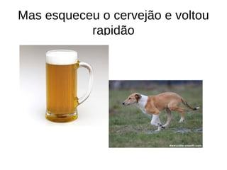 Mas esqueceu o cervejão e voltou
           rapidão
 