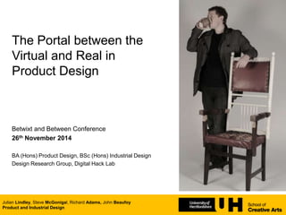 The Portal between the
Virtual and Real in
Product Design
Betwixt and Between Conference
26th November 2014
BA (Hons) Product Design, BSc (Hons) Industrial Design
Design Research Group, Digital Hack Lab
Julian Lindley, Steve McGonigal, Richard Adams, John Beaufoy
Product and Industrial Design
 