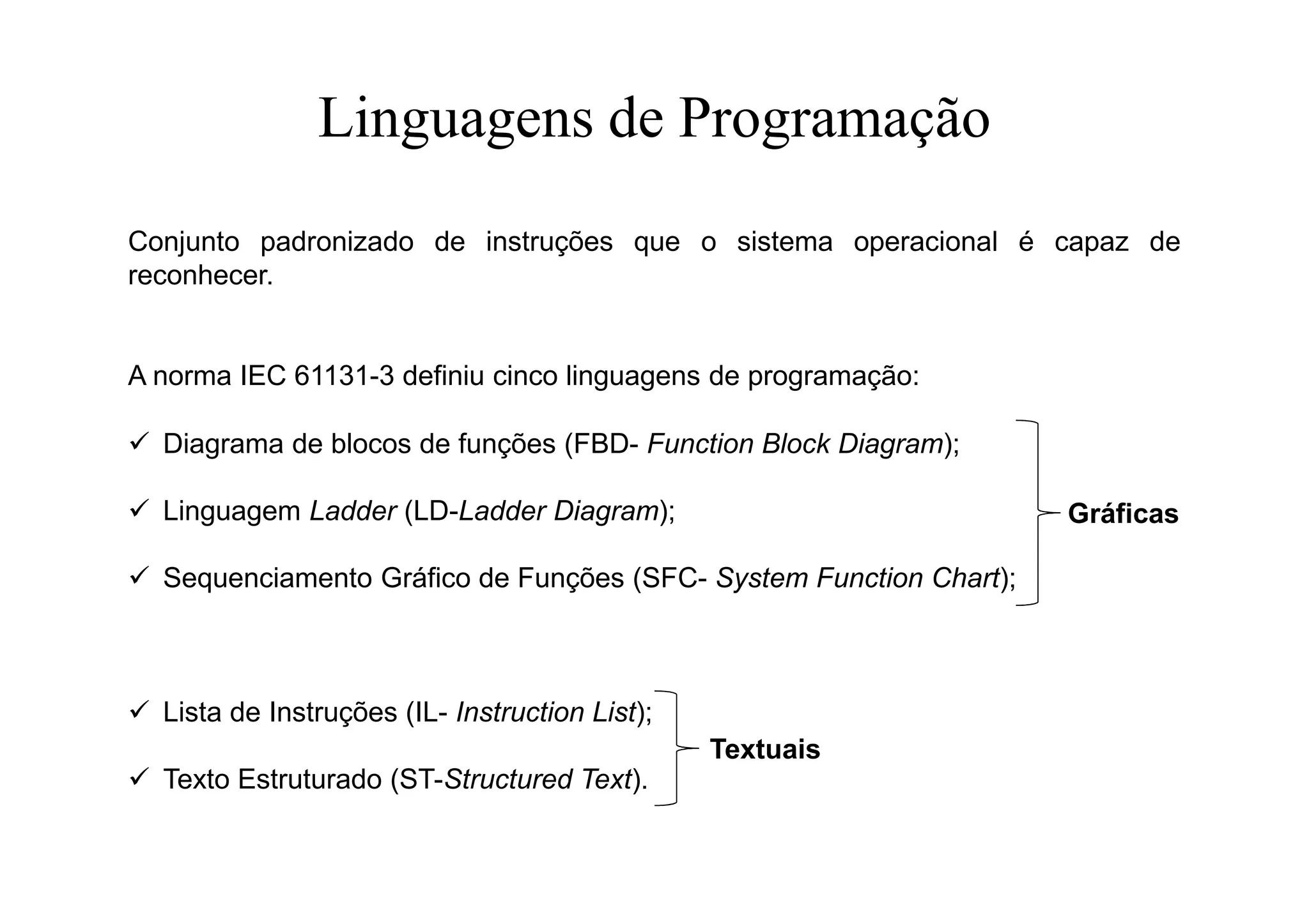 Linguagens de Programação
Conjunto padronizado de instruções que o sistema operacional é capaz de
reconhecer.
A norma IEC 61131-3 definiu cinco linguagens de programação:
 Diagrama de blocos de funções (FBD- Function Block Diagram);
 Linguagem Ladder (LD-Ladder Diagram);
 Sequenciamento Gráfico de Funções (SFC- System Function Chart);
 Lista de Instruções (IL- Instruction List);
 Texto Estruturado (ST-Structured Text).
Textuais
Gráficas
 