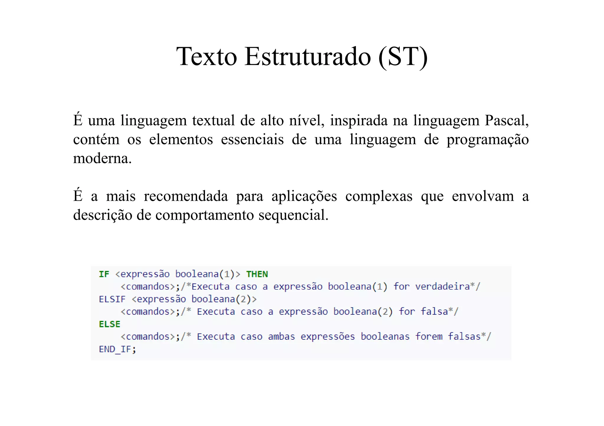 Texto Estruturado (ST)
É uma linguagem textual de alto nível, inspirada na linguagem Pascal,
contém os elementos essenciais de uma linguagem de programação
moderna.
É a mais recomendada para aplicações complexas que envolvam a
descrição de comportamento sequencial.
 