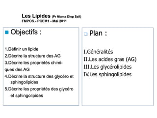 Les Lipides (Pr Niama Diop Sall)
FMPOS - PCEM1 - Mai 2011
 Objectifs :
1.Définir un lipide
2.Décrire la structure des AG
3.Décrire les propriétés chimi-
ques des AG
4.Décrire la structure des glycéro et
sphingolipides
5.Décrire les propriétés des glycéro
et sphingolipides
 Plan :
I.Généralités
II.Les acides gras (AG)
III.Les glycérolipides
IV.Les sphingolipides
 