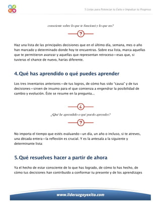 consciente sobre lo que te funcionó y lo que no?




Haz una lista de las principales decisiones que en el último día, semana, mes o año
han marcado y determinado donde hoy te encuentras. Sobre esa lista, marca aquellas
que te permitieron avanzar y aquellas que representan retroceso—esas que, si
tuvieras el chance de nuevo, harías diferente.



4. Qué has aprendido o qué puedes aprender
Los tres inventarios anteriores—de tus logros, de cómo has sido “causa” y de tus
decisiones—sirven de insumo para el que comienza a engendrar la posibilidad de
cambio y evolución. Éste se resume en la pregunta...




                        ¿Qué he aprendido o qué puedo aprender?




No importa el tiempo que estés evaluando—un día, un año o incluso, si te atreves,
una década entera—la reflexión es crucial. Y es la antesala a la siguiente y
determinante lista:



5. Qué resuelves hacer a partir de ahora
Ya el hecho de estar consciente de lo que has logrado, de cómo lo has hecho, de
cómo tus decisiones han contribuido a conformar tu presente y de los aprendizajes
 