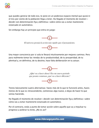 que puedes generar de todo eso, te pone en un poderoso espacio mental que quizá ni
el tres por ciento de la población llega a tener. Ha llegado el momento de resolver—
decidir con determinación fija y definitiva—sobre cómo vas a evitar mantenerte
estancado en automático.

Sin embargo hay un principio que entra en juego:




                 El universo premia la acción más rápido que el pensamiento.




Una mayor consciencia por si sola te llevará intuitivamente por mejores caminos. Pero
para realmente tomar las riendas de tu productividad, de tu prosperidad, de tu
plenitud y, en definitiva, de tu destino, hace falta deliberación en tu actuar.




                      ¿Qué vas a hacer ahora? En este nuevo período
                      que pronto comienza ¿qué vas a hacer diferente?




Tienes básicamente cuatro alternativas: haces más de lo que te funcionó antes, haces
menos de lo que es intrascendente, comienzas algo nuevo, o dejas de hacer lo que
venías haciendo.

Ha llegado el momento de resolver—decidir con determinación fija y definitiva—sobre
cómo vas a evitar mantenerte estancado en automático.

Por el contrario, estás a punto de tomar acción sobre aquello que va a impulsar tu
progreso y acelerar tu éxito. ¿No es así?
 