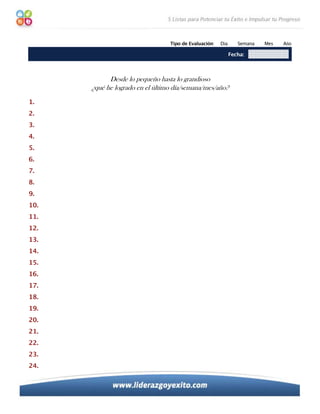 Tipo de Evaluación:   Día      Semana   Mes   Año

                                                             Fecha:



            Desde lo pequeño hasta lo grandioso
      ¿qué he logrado en el último día/semana/mes/año?
1.
2.
3.
4.
5.
6.
7.
8.
9.
10.
11.
12.
13.
14.
15.
16.
17.
18.
19.
20.
21.
22.
23.
24.
 