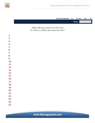 Tipo de Evaluación:   Día      Semana   Mes   Año

                                                                Fecha:


       ¿Qué reflexiones puedo sacar de lo que
      he vivido este último día/semana/mes/año?

1.
2.
3.
4.
5.
6.
7.
8.
9.
10.
11.
12.
13.
14.
15.
16.
17.
18.
19.
20.
21.
22.
23.
24.
25.
 