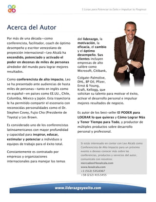 Acerca del Autor
Por más de una década—como                    del liderazgo, la
conferencista, facilitador, coach de óptimo   motivación, la
desempeño y escritor venezolano de            eficacia, el cambio
                                              y el óptimo
proyección internacional—Leo Alcalá ha
                                              desempeño. Sus
encendido, potenciado y activado el           clientes incluyen
poder en decenas de miles de personas         empresas de alto
alrededor del mundo para lograr mejores       calibre como
resultados.                                   Microsoft, Citibank,

                                              Colgate-Palmolive,
Como conferencista de alto impacto, Leo
                                              DHL, BP Oil, Pfizer,
se ha presentado ante audiencias de hasta
                                              Ernst & Young,
miles de personas—tanto en inglés como        Kraft, Kellogg, que
en español—en países como EE.UU., Chile,      solicitan su talento para motivar el éxito,
Colombia, México y Japón. Esta trayectoria    activar el desarrollo personal e impulsar
le ha permitido compartir el escenario con    mejores resultados de negocio.
reconocidas personalidades como el Dr.
Stephen Covey, Fujio Cho (Presidente de       Es autor de los best-seller El PODER para
Toyota) y Les Brown.                          LOGRAR lo que quieras y Cómo Lograr Más
                                              y Tener Tiempo para Todo, y productor de
Es considerado uno de los conferencistas
                                              múltiples productos sobre desarrollo
latinoamericanos con mayor profundidad
                                              personal y profesional.
y capacidad para inspirar, educar,
estimular y potenciar a individuos y
equipos de trabajo para el éxito total.         Si estás interesado en contar con Leo Alcalá como
                                                Conferencista de Alto Impacto para un próximo
Constantemente es contratado por                evento o deseas conocer más sobre las
                                                conferencias, productos y servicios del autor,
empresas y organizaciones
                                                comunícate con nosotros:
internacionales para manejar los temas
                                                mercadeo@leoalcala.com
                                                www.leoalcala.com
                                                +1 (512) 535.0367
                                                +58 (212) 415.5455
 
