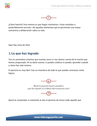 ¿Cómo hacerlo? Una manera es que hagas inventarios—listas mentales o
preferiblemente escritas—de aquellos elementos que te permitirán una mayor
conciencia y deliberación sobre tu vida.




Aquí hay cinco de ellos:



1. Lo que has logrado
Tan en automático estamos que muchas veces ni nos damos cuenta de lo mucho que
hemos progresado. Al no darte cuenta, ni puedes celebrar ni puedes aprender cuándo
y cómo haz sido exitoso.

El ejercicio es muy fácil: haz un inventario de todo lo que puedas reconocer como
logros.




                           Desde lo pequeño hasta lo grandioso
                    ¿qué has logrado en el último día/semana/mes/año?




Quizá te sorprendas si realmente te das el permiso de incluir todo aquello que
 