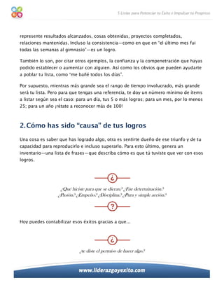 represente resultados alcanzados, cosas obtenidas, proyectos completados,
relaciones mantenidas. Incluso la consistencia—como en que en “el último mes fui
todas las semanas al gimnasio”—es un logro.

También lo son, por citar otros ejemplos, la confianza y la compenetración que hayas
podido establecer o aumentar con alguien. Así como los obvios que pueden ayudarte
a poblar tu lista, como “me bañé todos los días”.

Por supuesto, mientras más grande sea el rango de tiempo involucrado, más grande
será tu lista. Pero para que tengas una referencia, te doy un número mínimo de ítems
a listar según sea el caso: para un día, tus 5 o más logros; para un mes, por lo menos
25; para un año ¡rétate a reconocer más de 100!



2. Cómo has sido “causa” de tus logros
Una cosa es saber que has logrado algo, otra es sentirte dueño de ese triunfo y de tu
capacidad para reproducirlo e incluso superarlo. Para esto último, genera un
inventario—una lista de frases—que describa cómo es que tú tuviste que ver con esos
logros.




                   ¿Qué hiciste para que se dieran? ¿Fue determinación?
                  ¿Pasión? ¿Empeño? ¿Disciplina? ¿Pura y simple acción?




Hoy puedes contabilizar esos éxitos gracias a que...




                            ¿te diste el permiso de hacer algo?
 