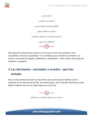 ¿te atreviste?

                                   ¿venciste un miedo?

                              ¿aprovechaste la oportunidad?

                                 ¿fuiste rápido en actuar?

                          ¿estuviste dispuesto a comprometerte?

                                   ¿apoyaste a alguien?




Este ejercicio aumentará la certeza en ti de que el éxito no es producto de la
casualidad, sino de tu causalidad. Y en la medida que tu conciencia aumente—así
como tu sensación de orgullo, celebración y autoestima —serás mucho más capaz de
impulsar tu progreso.



3. Las decisiones—acertadas o erradas—que has
   tomado
Hoy tú estás donde estás por las decisiones que asumiste ayer. Mañana será el
producto de tus decisiones de hoy. En consecuencia, sólo si decides distinto que ayer
podrás mañana estar en un mejor lugar que el de hoy.




                         ¿Cómo vas a decidir mejor si no te haces
 