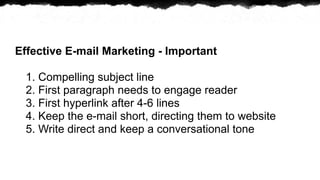 Effective E-mail Marketing - Important

  1. Compelling subject line
  2. First paragraph needs to engage reader
  3. First hyperlink after 4-6 lines
  4. Keep the e-mail short, directing them to website
  5. Write direct and keep a conversational tone
 