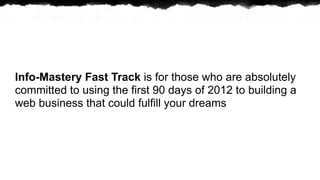 Info-Mastery Fast Track is for those who are absolutely
committed to using the first 90 days of 2012 to building a
web business that could fulfill your dreams
 
